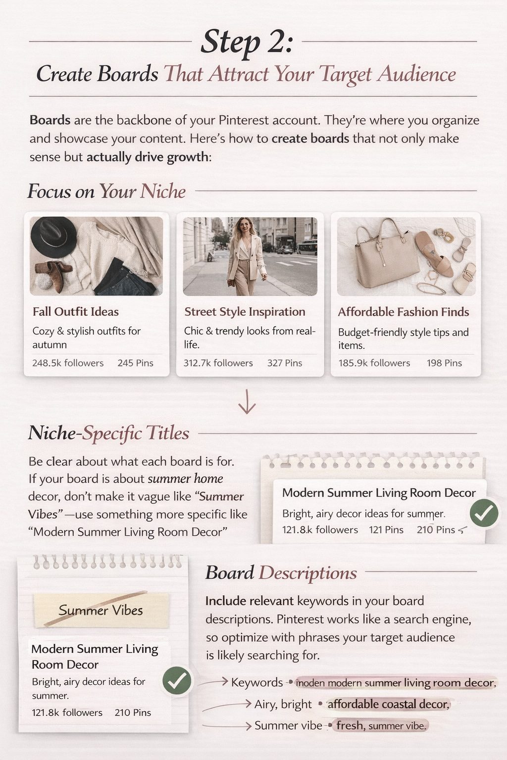 Each Pinterest board should focus on a specific niche within your broader topic. For example, if you’re a fashion blogger, you might have boards like “Fall Outfit Ideas,” “Street Style Inspiration,” and “Affordable Fashion Finds.”